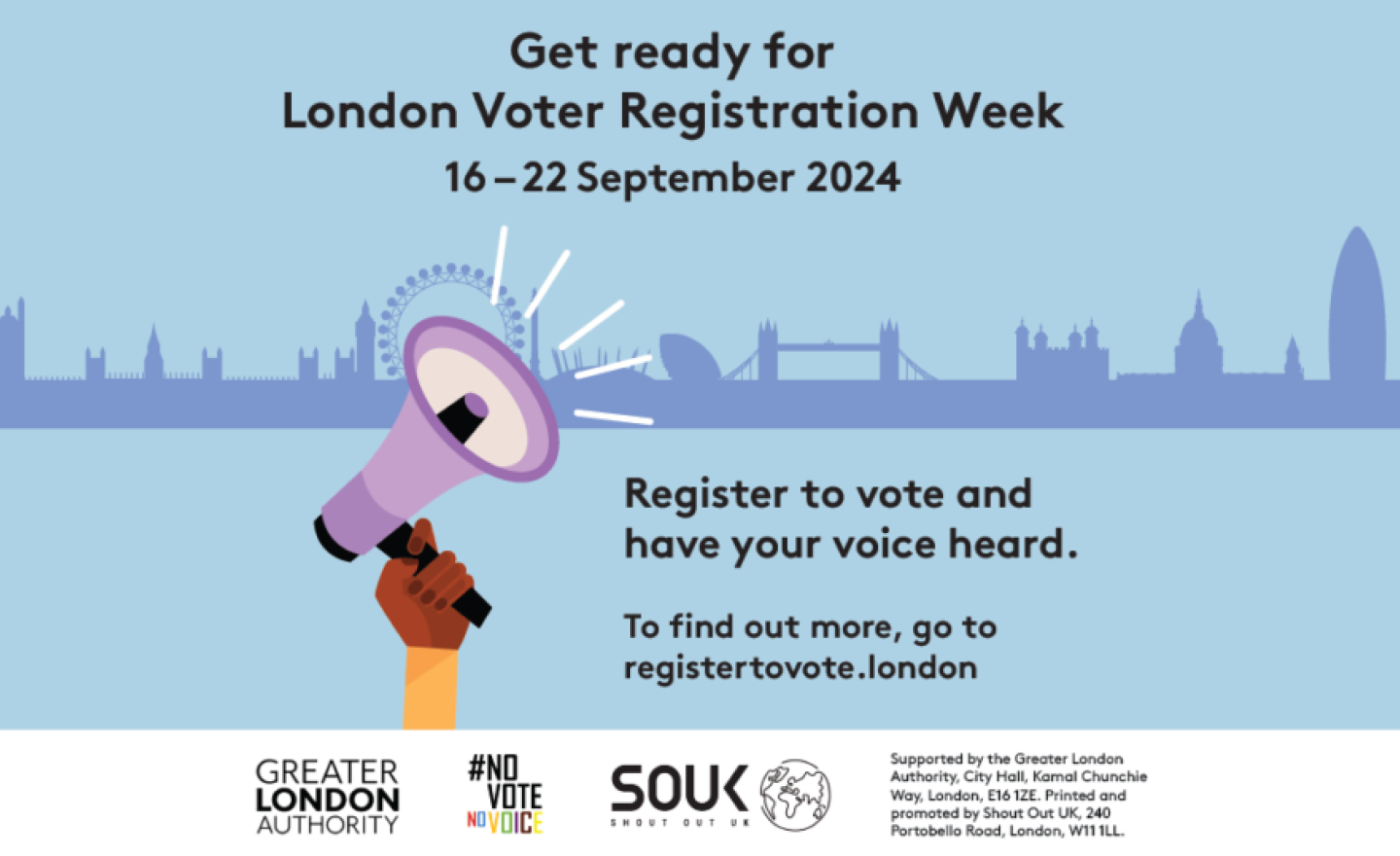 A hand holding a megaphone with sound waves coming out of it with the London Skyline in the background. The text states “Get ready for London Voter Registration Week 16-22 September 2024. Register to vote and have your voice heard. To find out more go to https://registertovote.london/.” Digital imprint states: Supported by the Greater London Authority, City Hall, Kamal Chunchie Way, London E16 1ZE. Printed and promoted by Shout Out UK, 240 Portobello Road, London, W11 1LL.