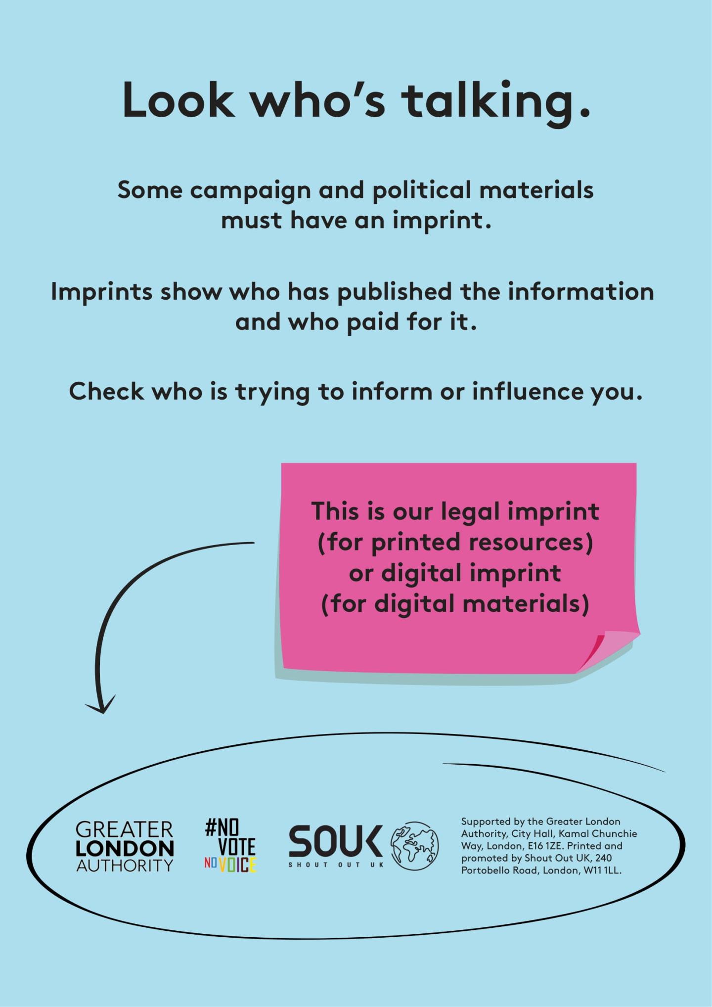 Text states: “Look who’s talking. Some campaign and political materials must have an imprint.  Imprints show who has published the information and who paid for it. Check who is trying to inform and influence you.”    Below text is an image of a post it that states: This is our legal imprint (for printed resources) or digital imprint (for digital materials) with an arrow pointing to the Greater London Authority logo, #NoVoteNoVoice logo and Shout Out UK logo.  
