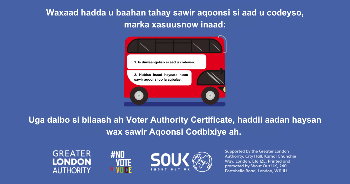 A red London bus. The text states “You now need a photo ID to vote, so remember to: Apply for a free Voter Authority Certificate, if you don’t have a photo Voter ID.    Digital imprint states: Supported by the Greater London Authority, City Hall, Kamal Chunchie Way, London E16 1ZE. Printed and promoted by Shout Out UK, 240 Portobello Road, London W11 1LL. 