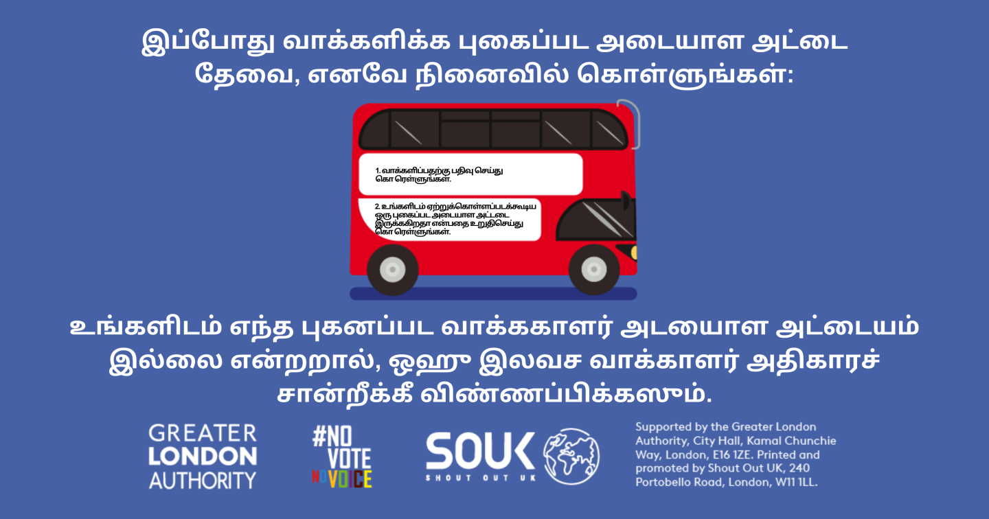 A red London bus. The text states “You now need a photo ID to vote, so remember to: Apply for a free Voter Authority Certificate, if you don’t have a photo Voter ID.    Digital imprint states: Supported by the Greater London Authority, City Hall, Kamal Chunchie Way, London E16 1ZE. Printed and promoted by Shout Out UK, 240 Portobello Road, London W11 1LL. 