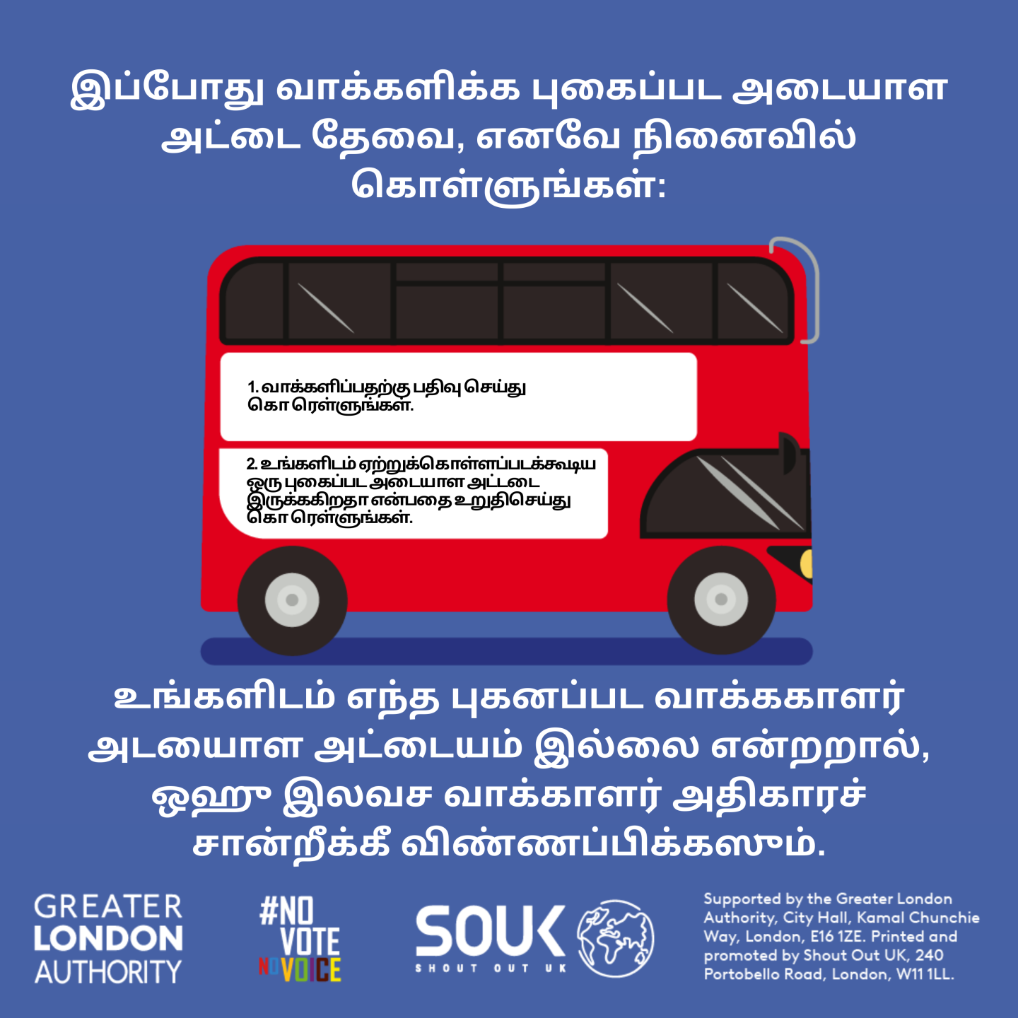 A red London bus. The text states “You now need a photo ID to vote, so remember to: Apply for a free Voter Authority Certificate, if you don’t have a photo Voter ID.    Digital imprint states: Supported by the Greater London Authority, City Hall, Kamal Chunchie Way, London E16 1ZE. Printed and promoted by Shout Out UK, 240 Portobello Road, London W11 1LL. 