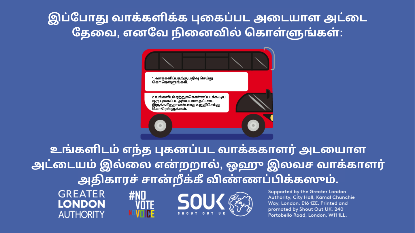 A red London bus. The text states “You now need a photo ID to vote, so remember to: Apply for a free Voter Authority Certificate, if you don’t have a photo Voter ID.    Digital imprint states: Supported by the Greater London Authority, City Hall, Kamal Chunchie Way, London E16 1ZE. Printed and promoted by Shout Out UK, 240 Portobello Road, London W11 1LL. 