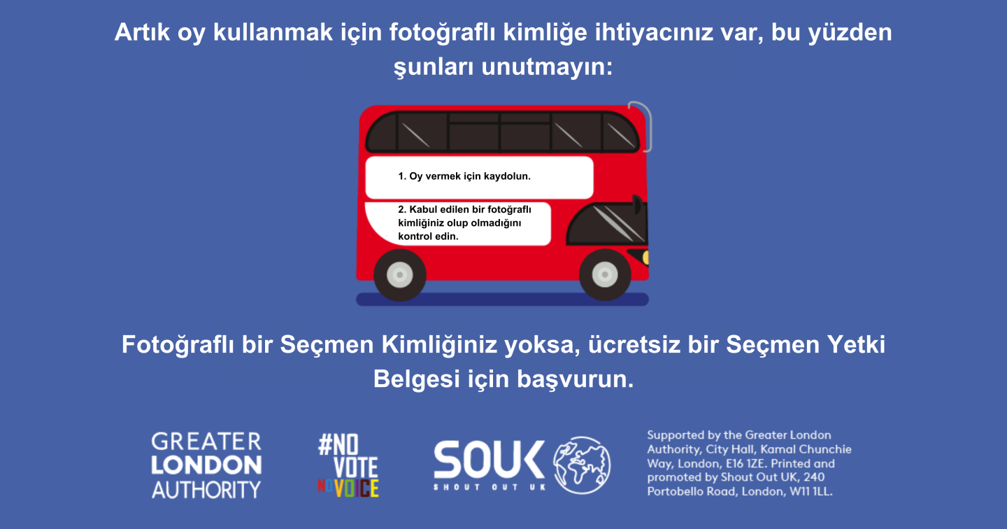 A red London bus. The text states “You now need a photo ID to vote, so remember to: Apply for a free Voter Authority Certificate, if you don’t have a photo Voter ID.    Digital imprint states: Supported by the Greater London Authority, City Hall, Kamal Chunchie Way, London E16 1ZE. Printed and promoted by Shout Out UK, 240 Portobello Road, London W11 1LL. 