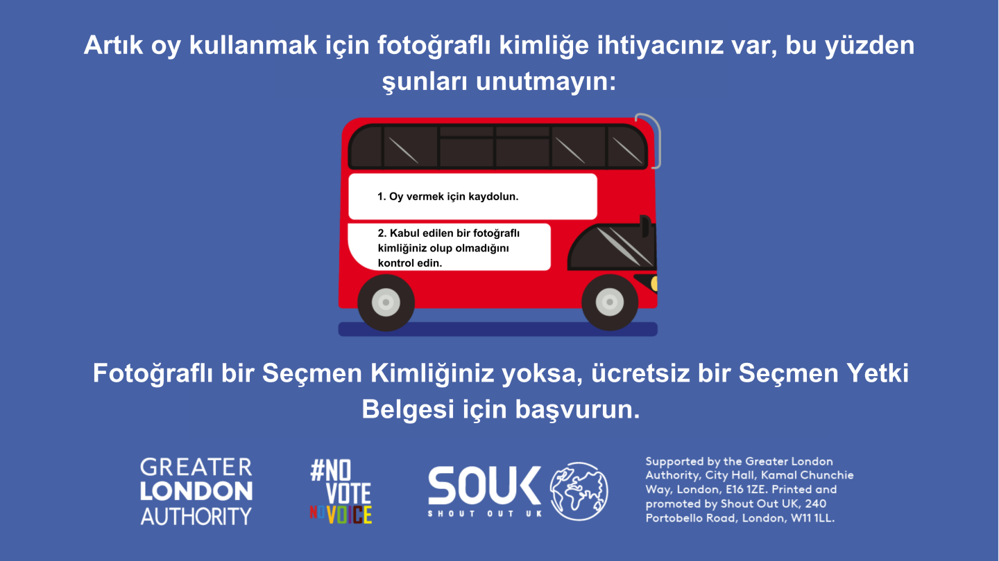 A red London bus. The text states “You now need a photo ID to vote, so remember to: Apply for a free Voter Authority Certificate, if you don’t have a photo Voter ID.    Digital imprint states: Supported by the Greater London Authority, City Hall, Kamal Chunchie Way, London E16 1ZE. Printed and promoted by Shout Out UK, 240 Portobello Road, London W11 1LL. 
