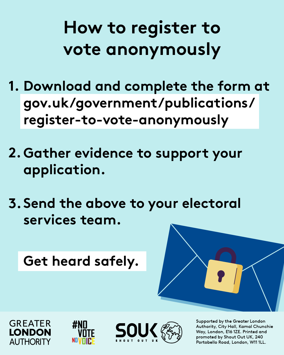 How to register to vote anonymously. Step 1 download and complete the form at Register to vote anonymously - paper form - GOV.UK. Step 2 gather evidence to support your application. Step 3 send the evidence to your electoral services team. Get heard safely with an envelope that has a locked padlock over the seal. 