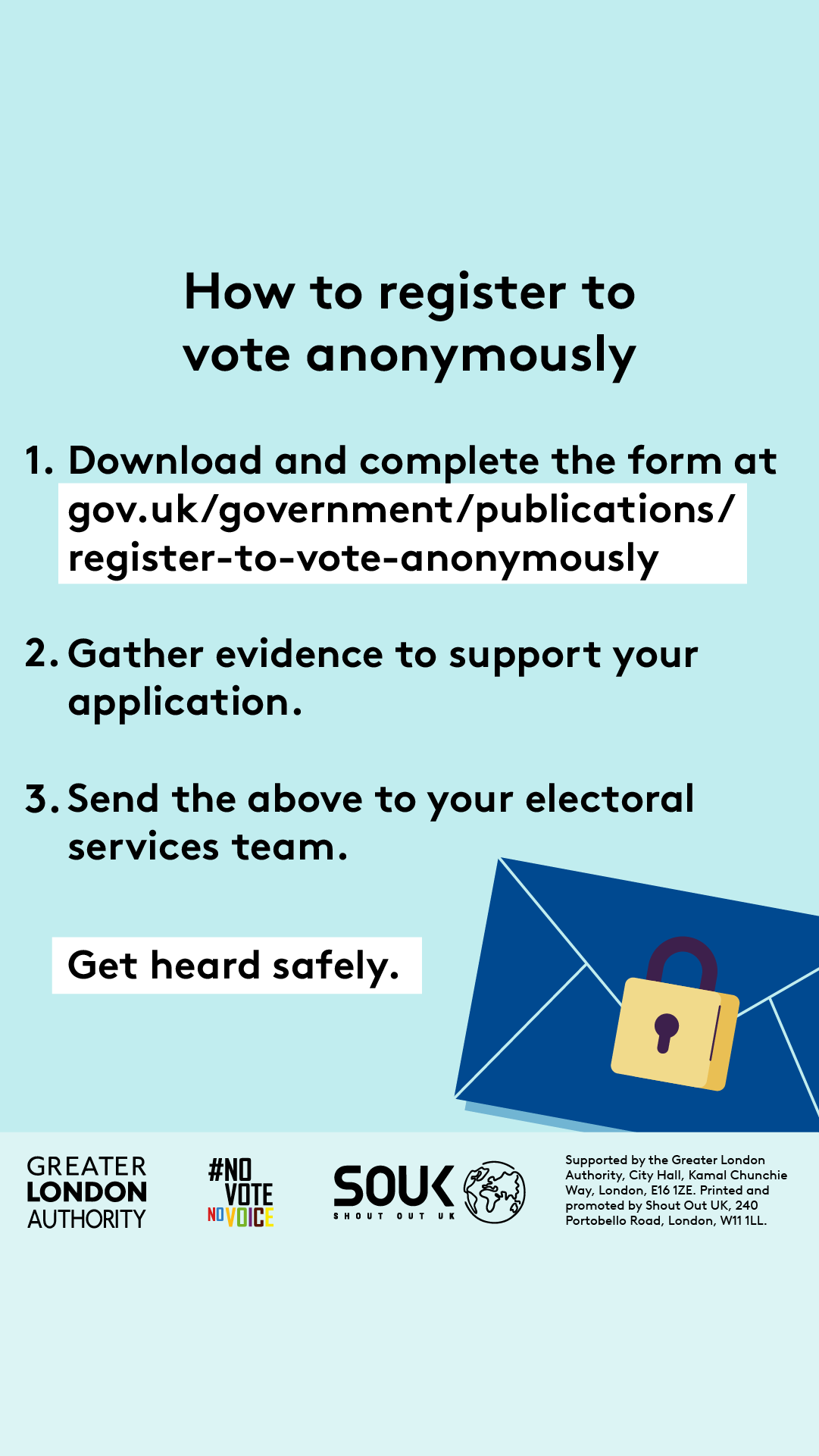 How to register to vote anonymously. Step 1 download and complete the form at Register to vote anonymously - paper form - GOV.UK. Step 2 gather evidence to support your application. Step 3 send the evidence to your electoral services team. Get heard safely with an envelope that has a locked padlock over the seal. 