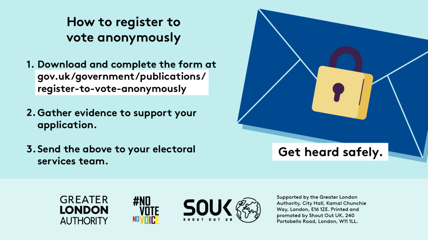 How to register to vote anonymously. Step 1 download and complete the form at Register to vote anonymously - paper form - GOV.UK. Step 2 gather evidence to support your application. Step 3 send the evidence to your electoral services team. Get heard safely with an envelope that has a locked padlock over the seal. 