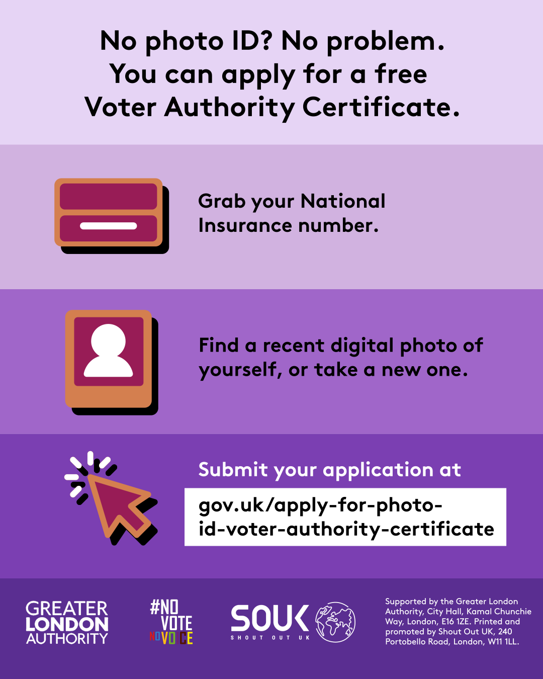 No photo ID? No problem. You can apply for a free Voter Authority Certificate. Three steps to getting a Voter Authority Certificate. 1 grab your National Insurance number next to the illustration of a National Insurance card; 2 find a recent digital photo of yourself or take a new one next to the outline image of a person in a frame. 3 submit your application at Apply for photo ID to vote (called a ‘Voter Authority Certificate’) - GOV.UK next to a computer cursor.  