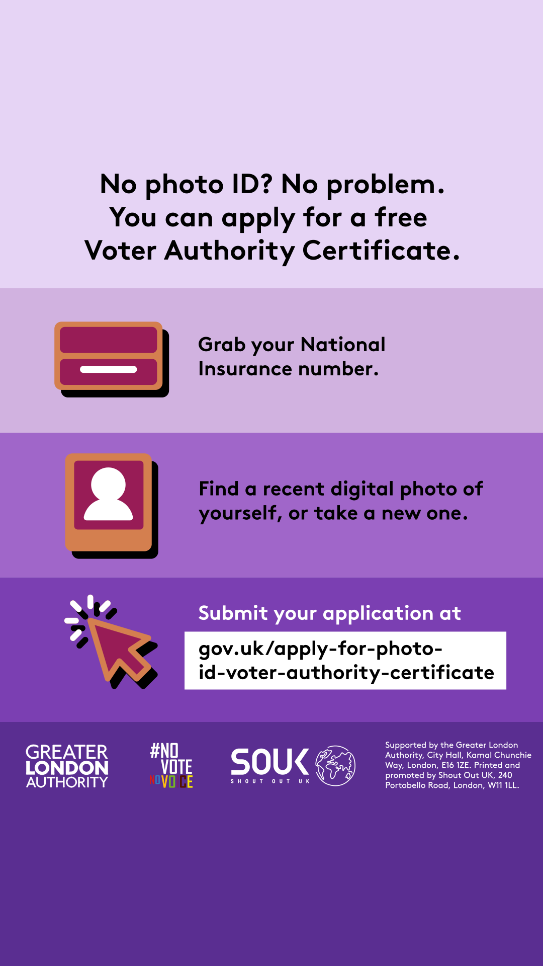 No photo ID? No problem. You can apply for a free Voter Authority Certificate. Three steps to getting a Voter Authority Certificate. 1 grab your National Insurance number next to the illustration of a National Insurance card; 2 find a recent digital photo of yourself or take a new one next to the outline image of a person in a frame. 3 submit your application at Apply for photo ID to vote (called a ‘Voter Authority Certificate’) - GOV.UK next to a computer cursor.  