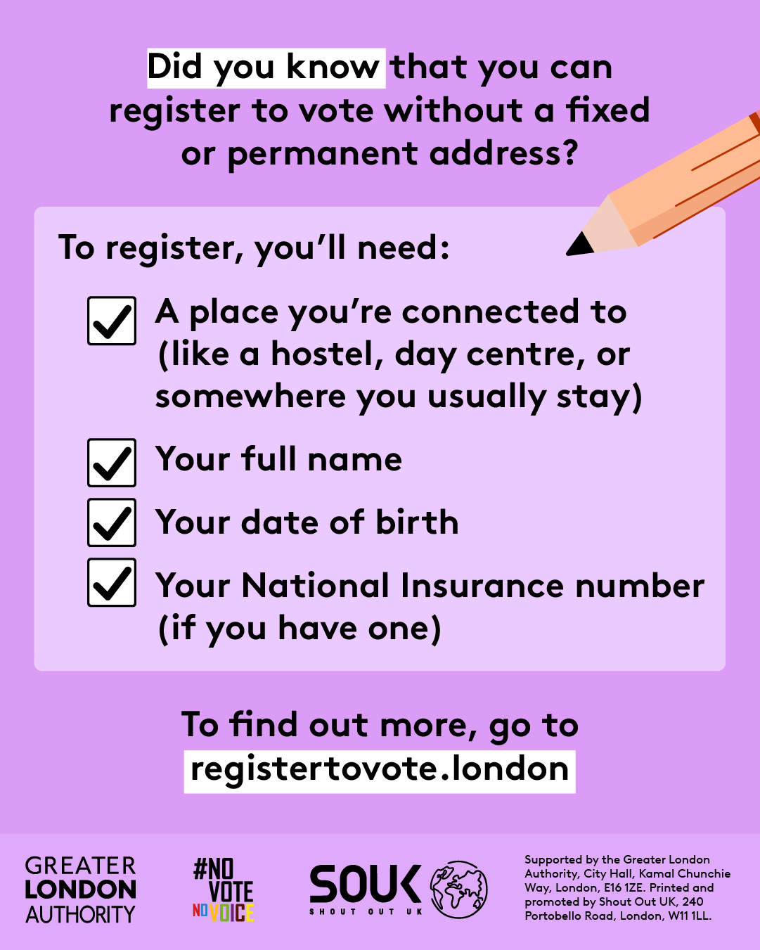 Did you know that you can register to vote without a fixed or permanent address? A to register, you’ll need checklist with a pencil and check marks next to 4 key pieces of information. 1 a place you’re connected to (like a hostel, day centre, or somewhere you usually stay). 2 your full name. 3 your date of birth. 4 your national insurance number (if you have one). To find out more, go to GLA Democracy Hub.  
