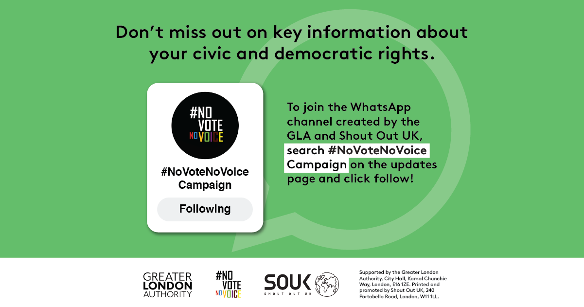 Don’t miss out on key information about your civic and democratic rights. The No Vote No Voice logo in a box with #No Vote No Voice campaign and a button that says “Following”. To join the WhatsApp channel created by the GLA and Shout Out UK, search # no vote no voice campaign on the updates page and click follow! 