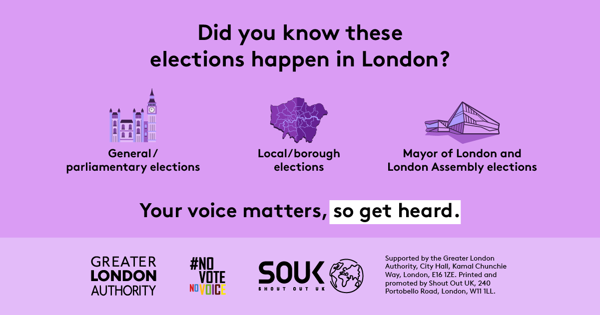 The new London City Hall, Westminster/ The Houses of Parliament and a map of London boroughs, with the text “Did you know these elections happen in London? General/ parliamentary elections, Local/ borough elections and Mayor of London and London Assembly elections. Your voice matters, so get heard”. Digital imprint states: Supported by the Greater London Authority, City Hall, Kamal Chunchie Way, London E16 1ZE. Printed and promoted by Shout Out UK, 240 Portobello Road, London W11 1LL.   