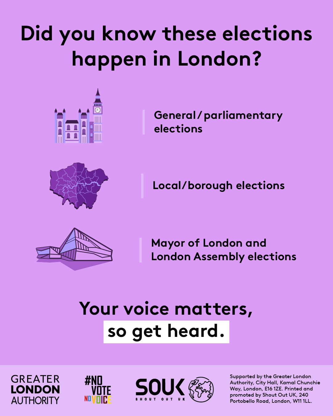 The new London City Hall, Westminster/ The Houses of Parliament and a map of London boroughs, with the text “Did you know these elections happen in London? General/ parliamentary elections, Local/ borough elections and Mayor of London and London Assembly elections. Your voice matters, so get heard”. Digital imprint states: Supported by the Greater London Authority, City Hall, Kamal Chunchie Way, London E16 1ZE. Printed and promoted by Shout Out UK, 240 Portobello Road, London W11 1LL.   