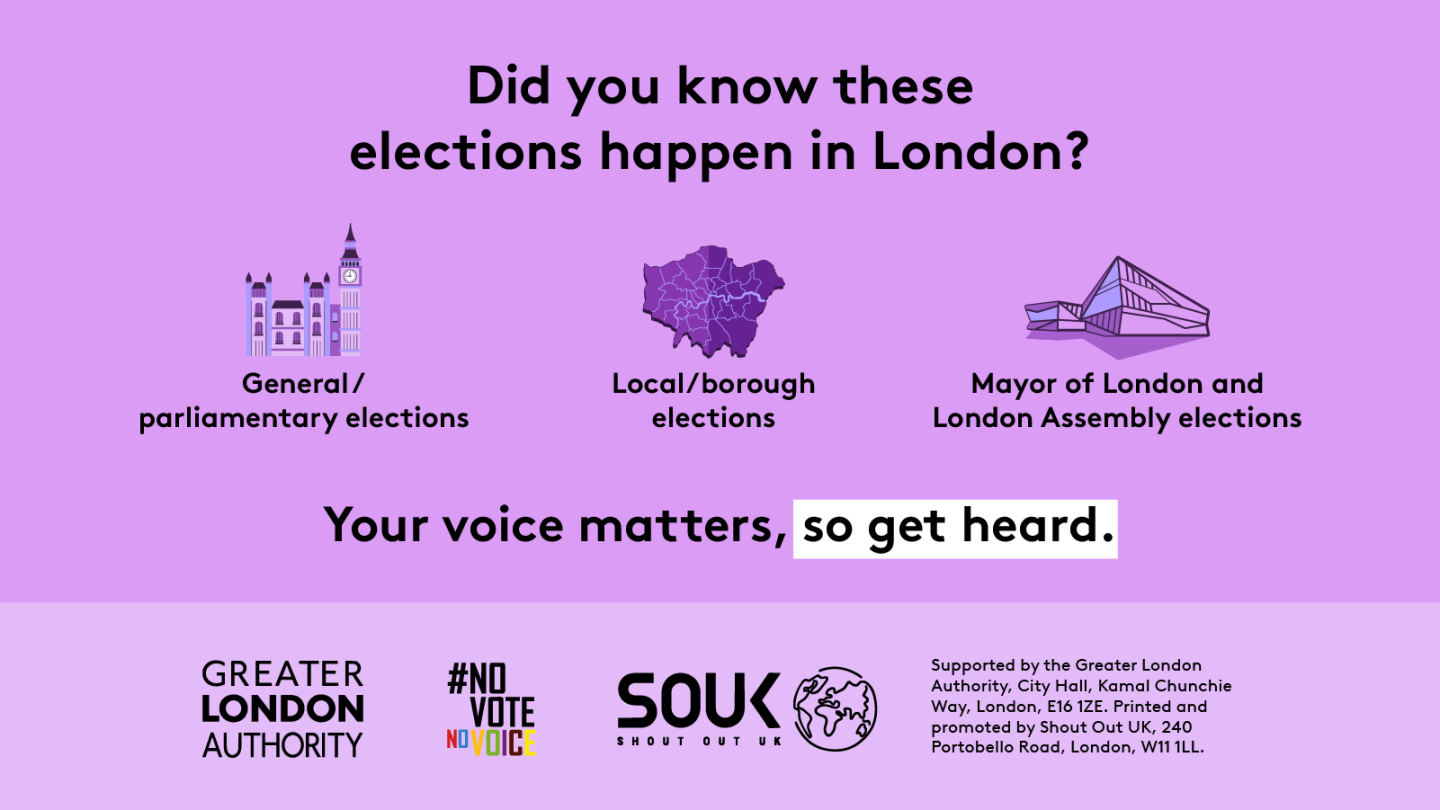The new London City Hall, Westminster/ The Houses of Parliament and a map of London boroughs, with the text “Did you know these elections happen in London? General/ parliamentary elections, Local/ borough elections and Mayor of London and London Assembly elections. Your voice matters, so get heard”. Digital imprint states: Supported by the Greater London Authority, City Hall, Kamal Chunchie Way, London E16 1ZE. Printed and promoted by Shout Out UK, 240 Portobello Road, London W11 1LL.   
