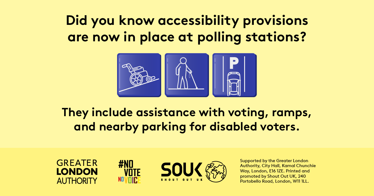 Three images show a wheelchair on a ramp, an accessible parking space and a person carrying a long white cane with the text “Did you know accessibility provisions are now in place at polling stations? They include assistance with voting, ramps, and nearby parking for disabled voters”.    Digital imprint states: Supported by the Greater London Authority, City Hall, Kamal Chunchie Way, London E16 1ZE. Printed and promoted by Shout Out UK, 240 Portobello Road, London, W11 1LL. 