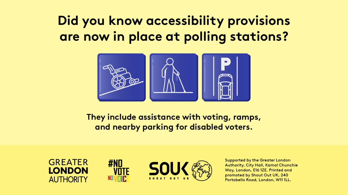 Three images show a wheelchair on a ramp, an accessible parking space and a person carrying a long white cane with the text “Did you know accessibility provisions are now in place at polling stations? They include assistance with voting, ramps, and nearby parking for disabled voters”.    Digital imprint states: Supported by the Greater London Authority, City Hall, Kamal Chunchie Way, London E16 1ZE. Printed and promoted by Shout Out UK, 240 Portobello Road, London, W11 1LL. 