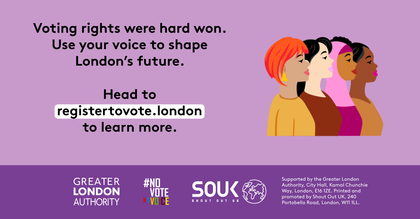 Voting rights were hard won. Use your voice to shape London’s future. A head and shoulders image of four diverse females presenting people. Head to registertovote.london to learn more. Digital imprint states: Supported by the Greater London Authority, City Hall, Kamal Chunchie Way, London E16 1ZE. Printed and promoted by Shout Out UK, 240 Portobello Road, London W11 1LL. 