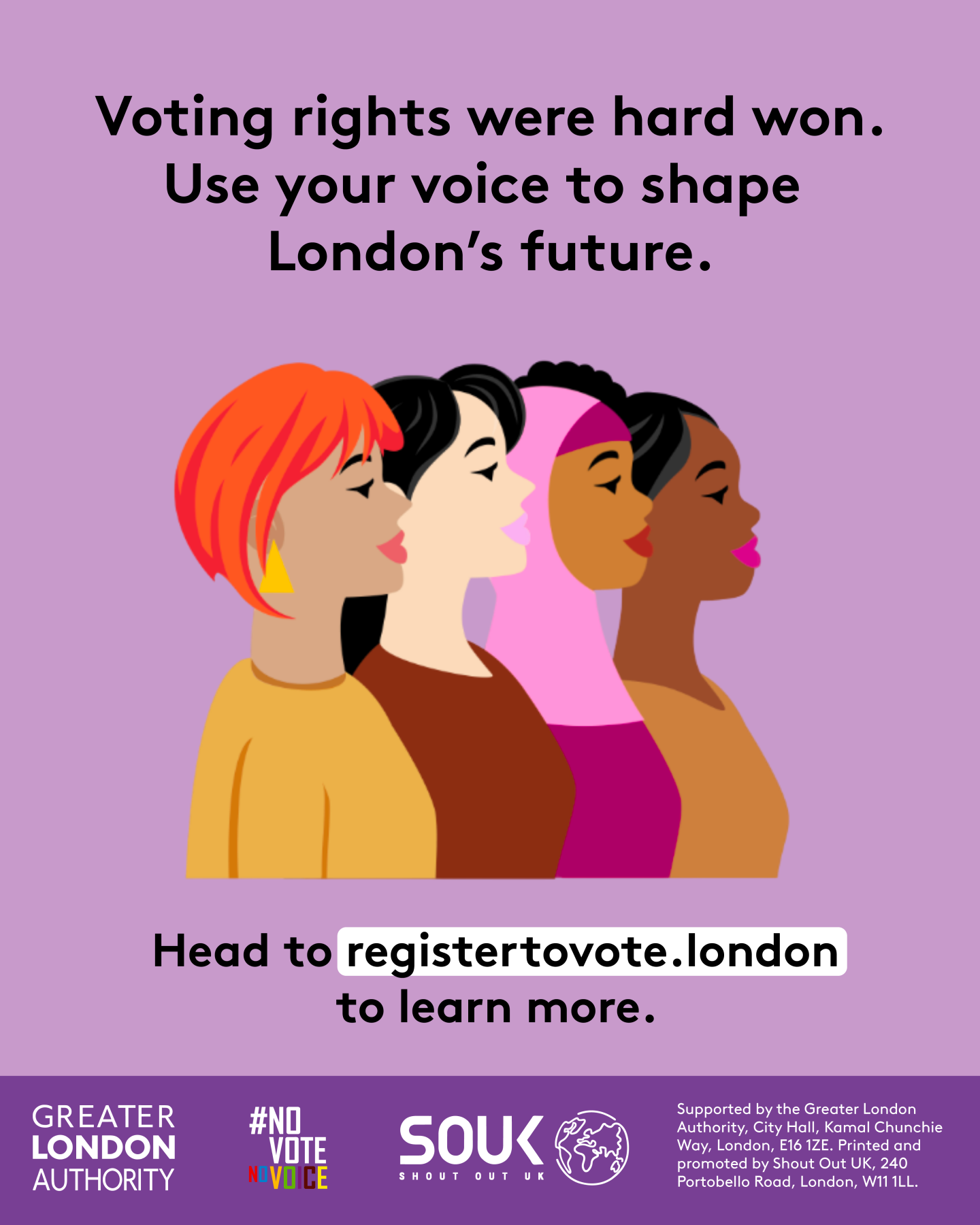 Voting rights were hard won. Use your voice to shape London’s future. A head and shoulders image of four diverse females presenting people. Head to registertovote.london to learn more. Digital imprint states: Supported by the Greater London Authority, City Hall, Kamal Chunchie Way, London E16 1ZE. Printed and promoted by Shout Out UK, 240 Portobello Road, London W11 1LL. 
