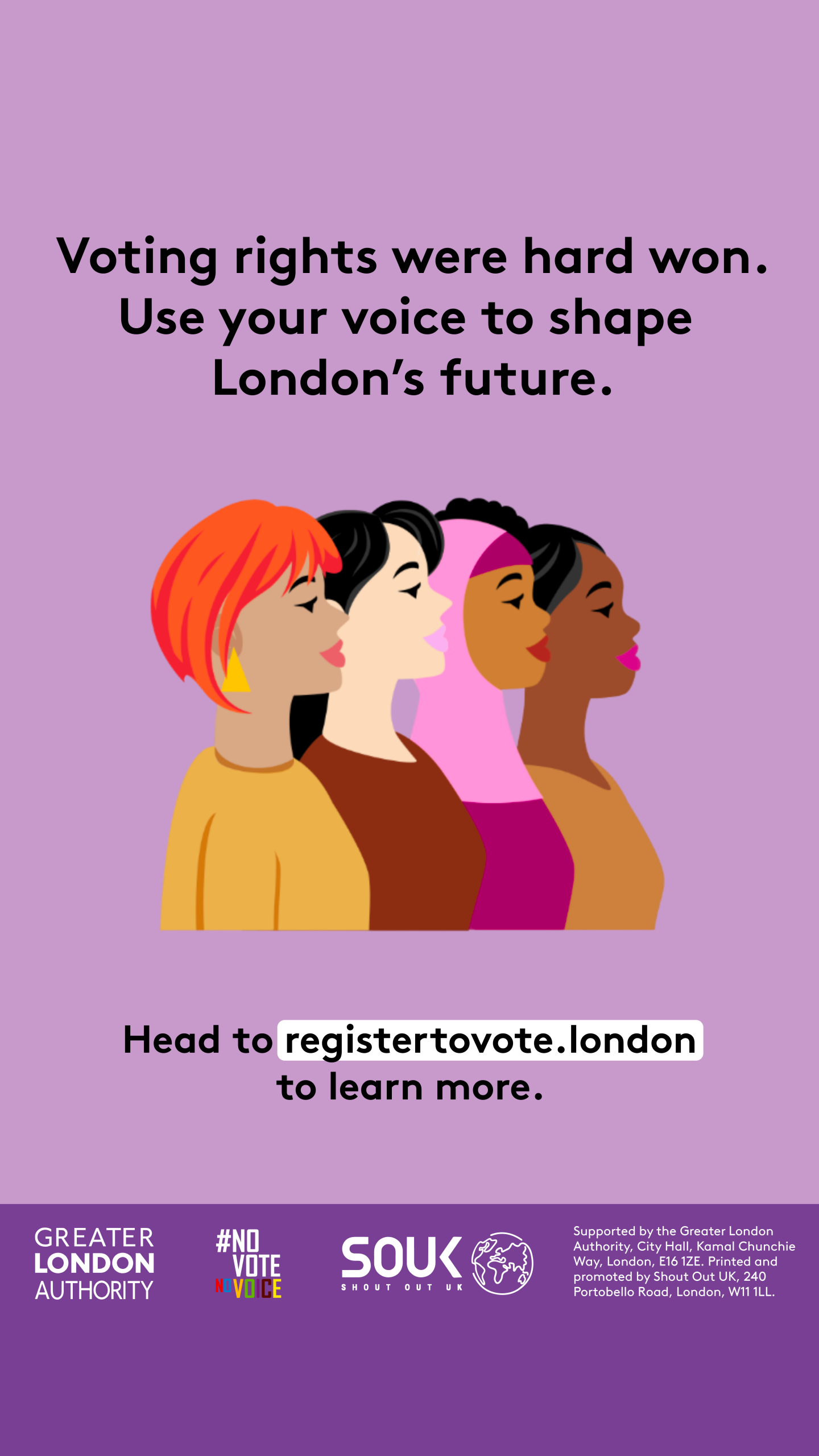 Voting rights were hard won. Use your voice to shape London’s future. A head and shoulders image of four diverse females presenting people. Head to registertovote.london to learn more. Digital imprint states: Supported by the Greater London Authority, City Hall, Kamal Chunchie Way, London E16 1ZE. Printed and promoted by Shout Out UK, 240 Portobello Road, London W11 1LL. 
