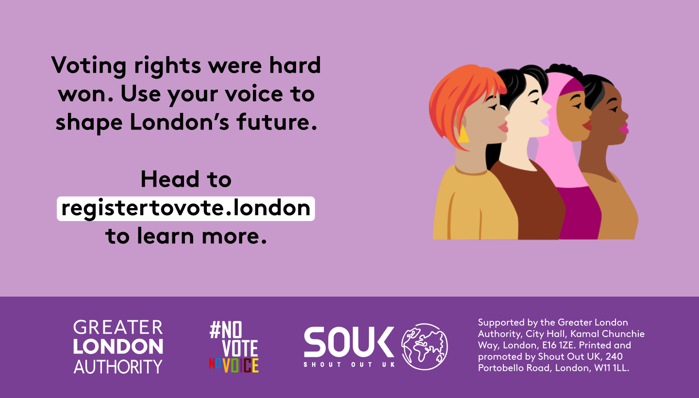 Voting rights were hard won. Use your voice to shape London’s future. A head and shoulders image of four diverse females presenting people. Head to registertovote.london to learn more. Digital imprint states: Supported by the Greater London Authority, City Hall, Kamal Chunchie Way, London E16 1ZE. Printed and promoted by Shout Out UK, 240 Portobello Road, London W11 1LL. 