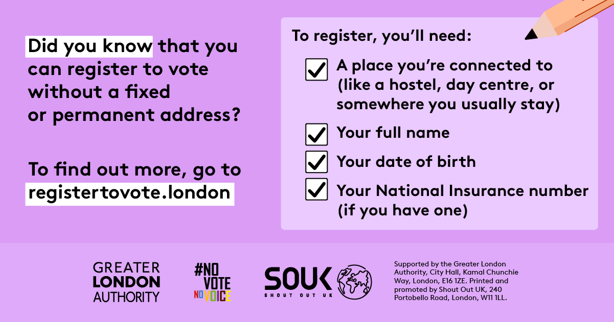 Did you know that you can register to vote without a fixed or permanent address? A to register, you’ll need checklist with a pencil and check marks next to 4 key pieces of information. 1 a place you’re connected to (like a hostel, day centre, or somewhere you usually stay). 2 your full name. 3 your date of birth. 4 your national insurance number (if you have one). To find out more, go to GLA Democracy Hub.    Digital imprint states: Supported by the Greater London Authority, City Hall, Kamal Chunchie Way, L