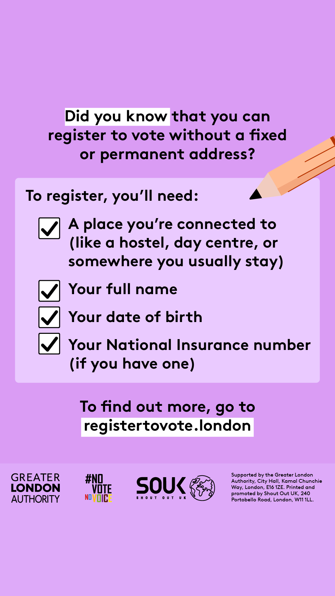 Did you know that you can register to vote without a fixed or permanent address? A to register, you’ll need checklist with a pencil and check marks next to 4 key pieces of information. 1 a place you’re connected to (like a hostel, day centre, or somewhere you usually stay). 2 your full name. 3 your date of birth. 4 your national insurance number (if you have one). To find out more, go to GLA Democracy Hub.    Digital imprint states: Supported by the Greater London Authority, City Hall, Kamal Chunchie Way, L