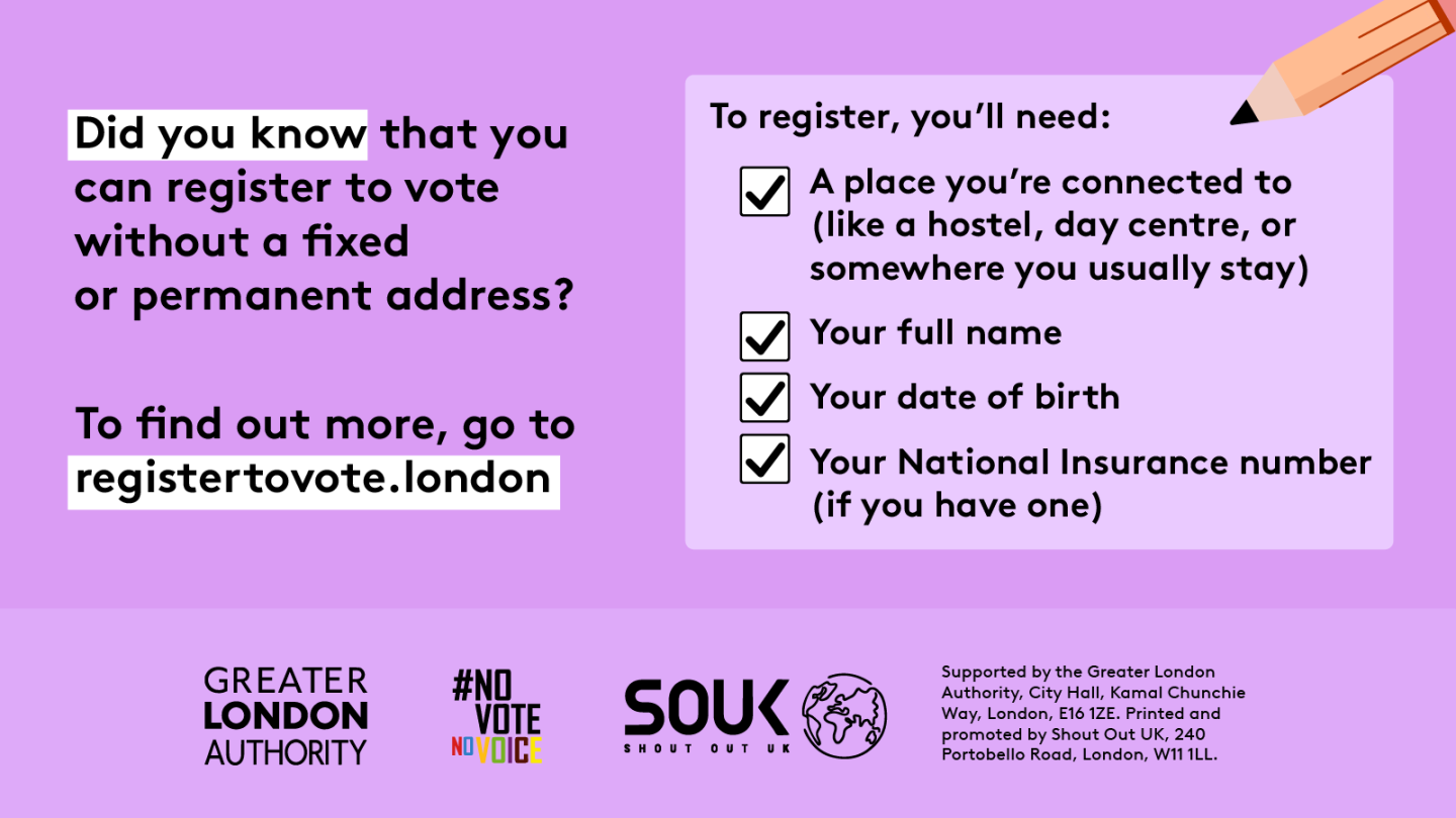 Did you know that you can register to vote without a fixed or permanent address? A to register, you’ll need checklist with a pencil and check marks next to 4 key pieces of information. 1 a place you’re connected to (like a hostel, day centre, or somewhere you usually stay). 2 your full name. 3 your date of birth. 4 your national insurance number (if you have one). To find out more, go to GLA Democracy Hub.    Digital imprint states: Supported by the Greater London Authority, City Hall, Kamal Chunchie Way, L