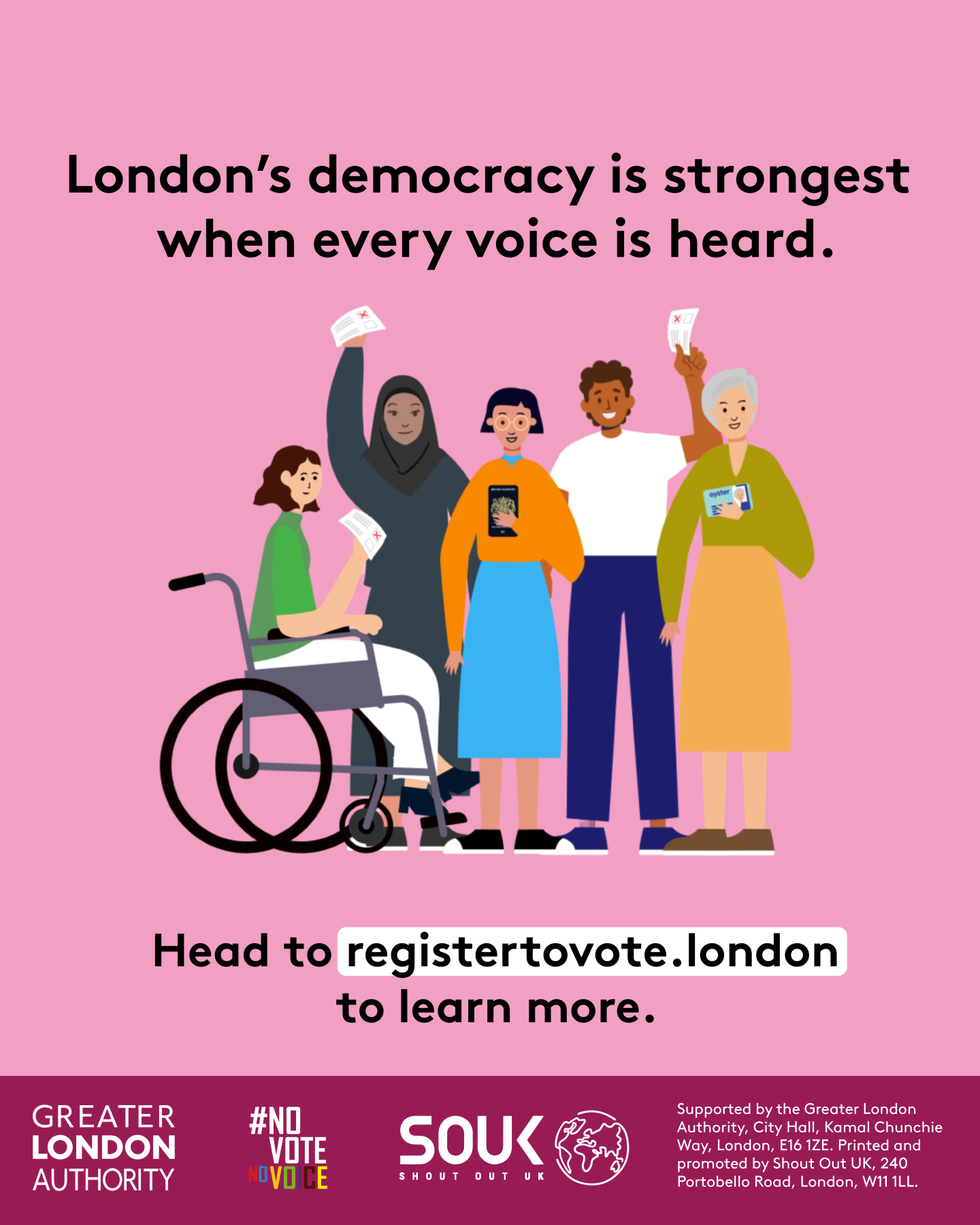  London’s democracy is strongest when every voice is heard. Head to registertovote.london to find out more. Next to five diverse Londoners holding photo ID and ballot papers. Everyone deserves fair and equal access to their democratic rights.  Digital imprint states: Supported by the Greater London Authority, City Hall, Kamal Chunchie Way, London E16 1ZE. Printed and promoted by Shout Out UK, 240 Portobello Road, London W11 1LL 