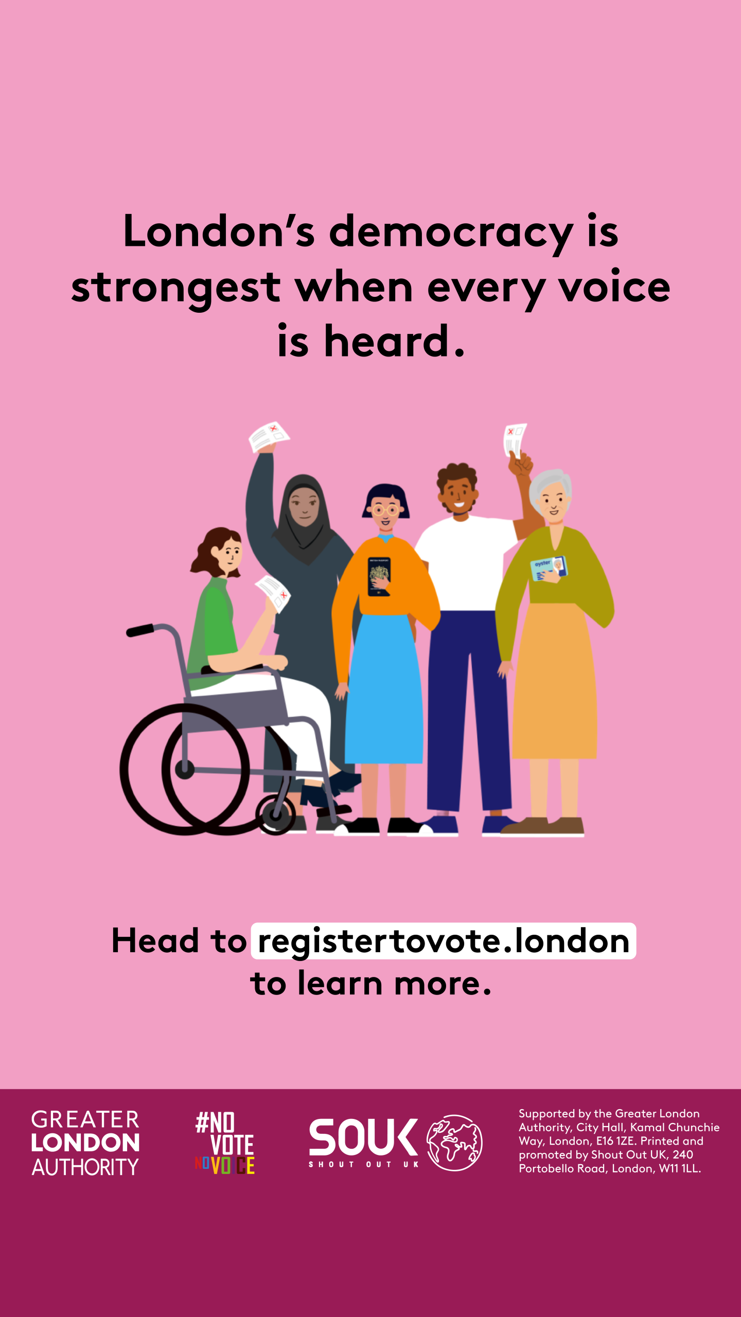  London’s democracy is strongest when every voice is heard. Head to registertovote.london to find out more. Next to five diverse Londoners holding photo ID and ballot papers. Everyone deserves fair and equal access to their democratic rights.  Digital imprint states: Supported by the Greater London Authority, City Hall, Kamal Chunchie Way, London E16 1ZE. Printed and promoted by Shout Out UK, 240 Portobello Road, London W11 1LL 