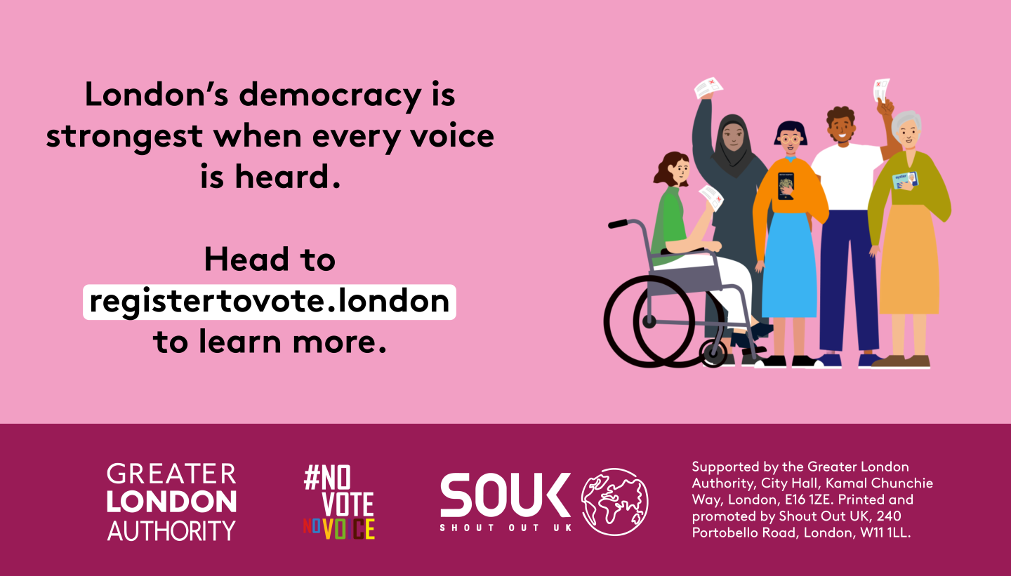  London’s democracy is strongest when every voice is heard. Head to registertovote.london to find out more. Next to five diverse Londoners holding photo ID and ballot papers. Everyone deserves fair and equal access to their democratic rights.  Digital imprint states: Supported by the Greater London Authority, City Hall, Kamal Chunchie Way, London E16 1ZE. Printed and promoted by Shout Out UK, 240 Portobello Road, London W11 1LL 