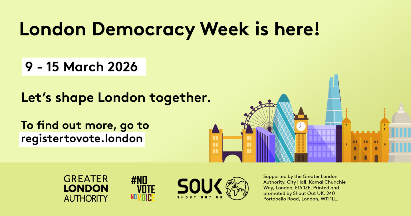 London Democracy Week is here! 9–15 March 2026. Let's shape London together. Below the text is an illustration of the London skyline. At the bottom, text reads: To find out more, go to registertovote.london.      Digital imprint states: Supported by the Greater London Authority, City Hall, Kamal Chunchie Way, London E16 1ZE. Printed and promoted by Shout Out UK, 240 Portobello Road, London W11 1LL. 