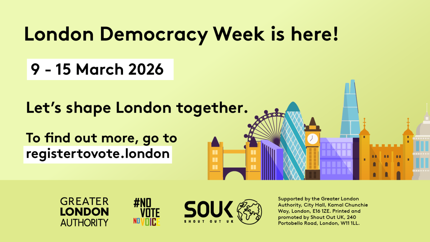 London Democracy Week is here! 9–15 March 2026. Let's shape London together. Below the text is an illustration of the London skyline. At the bottom, text reads: To find out more, go to registertovote.london.      Digital imprint states: Supported by the Greater London Authority, City Hall, Kamal Chunchie Way, London E16 1ZE. Printed and promoted by Shout Out UK, 240 Portobello Road, London W11 1LL. 