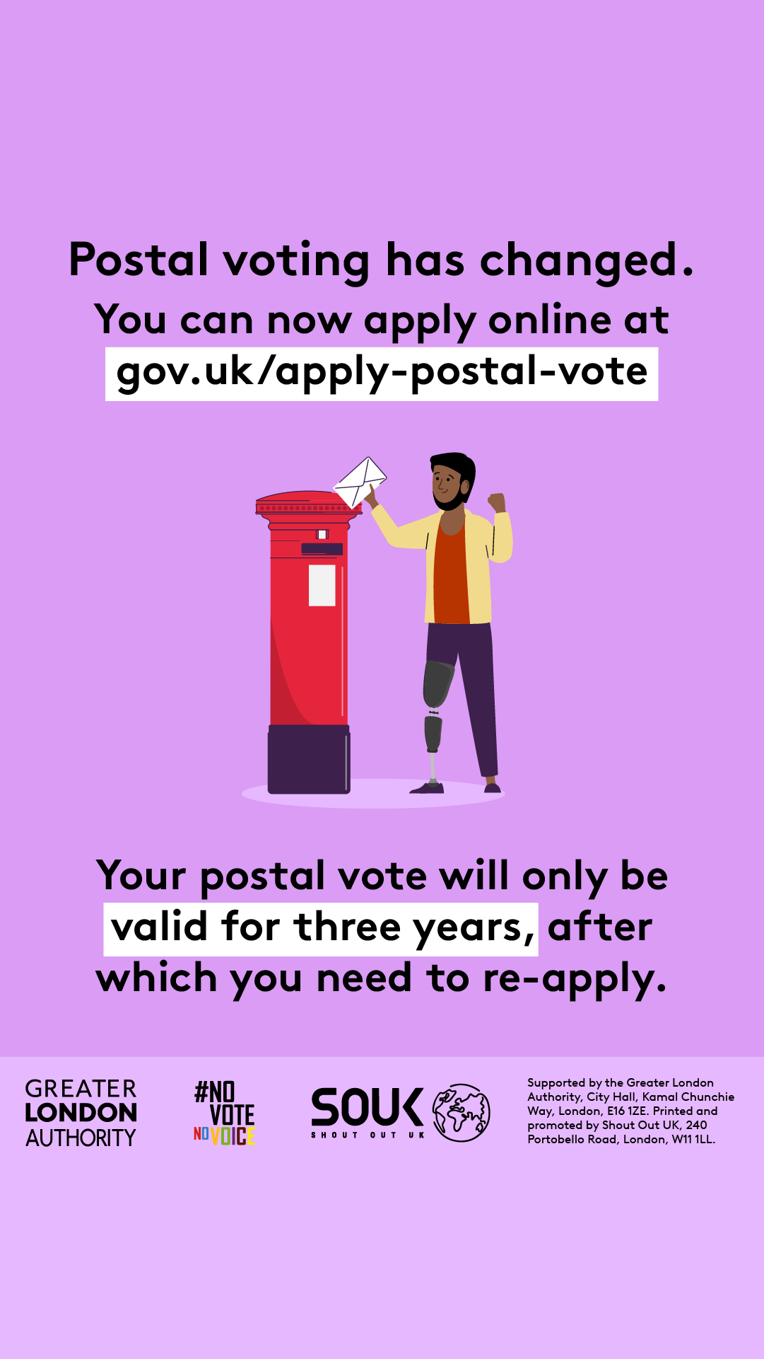 Postal voting has changed. You can now apply online at Apply for a postal vote - GOV.UK. A person is standing next to a red post box posting an envelope. Your postal vote will only be valid for three years, after which you will need to re-apply.    Digital imprint states: Supported by the Greater London Authority, City Hall, Kamal Chunchie Way, London E16 1ZE. Printed and promoted by Shout Out UK, 240 Portobello Road, London W11 1LL. 