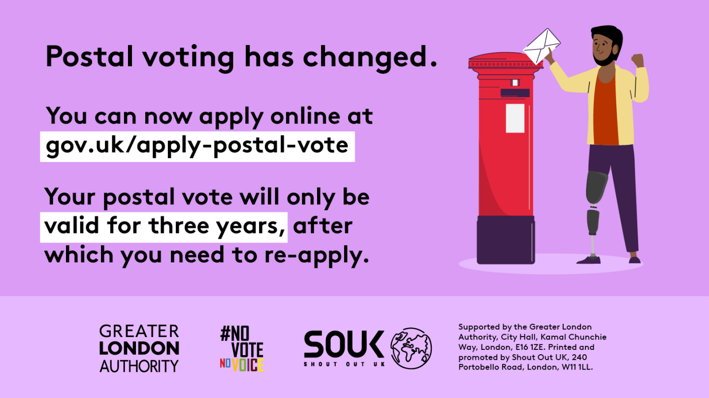 Postal voting has changed. You can now apply online at Apply for a postal vote - GOV.UK. A person is standing next to a red post box posting an envelope. Your postal vote will only be valid for three years, after which you will need to re-apply.    Digital imprint states: Supported by the Greater London Authority, City Hall, Kamal Chunchie Way, London E16 1ZE. Printed and promoted by Shout Out UK, 240 Portobello Road, London W11 1LL. 