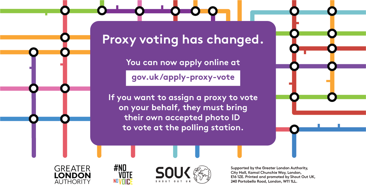 Coloured lines of the London tube map in the background. Proxy voting has changed. You can now apply online at Apply for a proxy vote - GOV.UK. If you want to assign a proxy to vote on your behalf, they must bring their own accepted photo ID to vote at the polling station.    Digital imprint states: Supported by the Greater London Authority, City Hall, Kamal Chunchie Way, London E16 1ZE. Printed and promoted by Shout Out UK, 240 Portobello Road, London W11 1LL. 