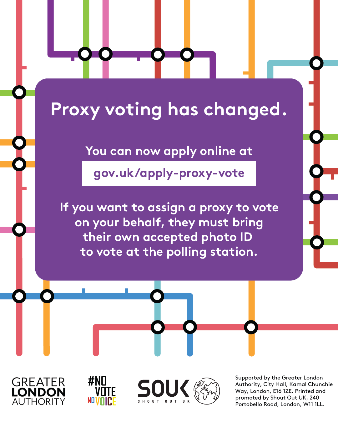 Coloured lines of the London tube map in the background. Proxy voting has changed. You can now apply online at Apply for a proxy vote - GOV.UK. If you want to assign a proxy to vote on your behalf, they must bring their own accepted photo ID to vote at the polling station.    Digital imprint states: Supported by the Greater London Authority, City Hall, Kamal Chunchie Way, London E16 1ZE. Printed and promoted by Shout Out UK, 240 Portobello Road, London W11 1LL. 