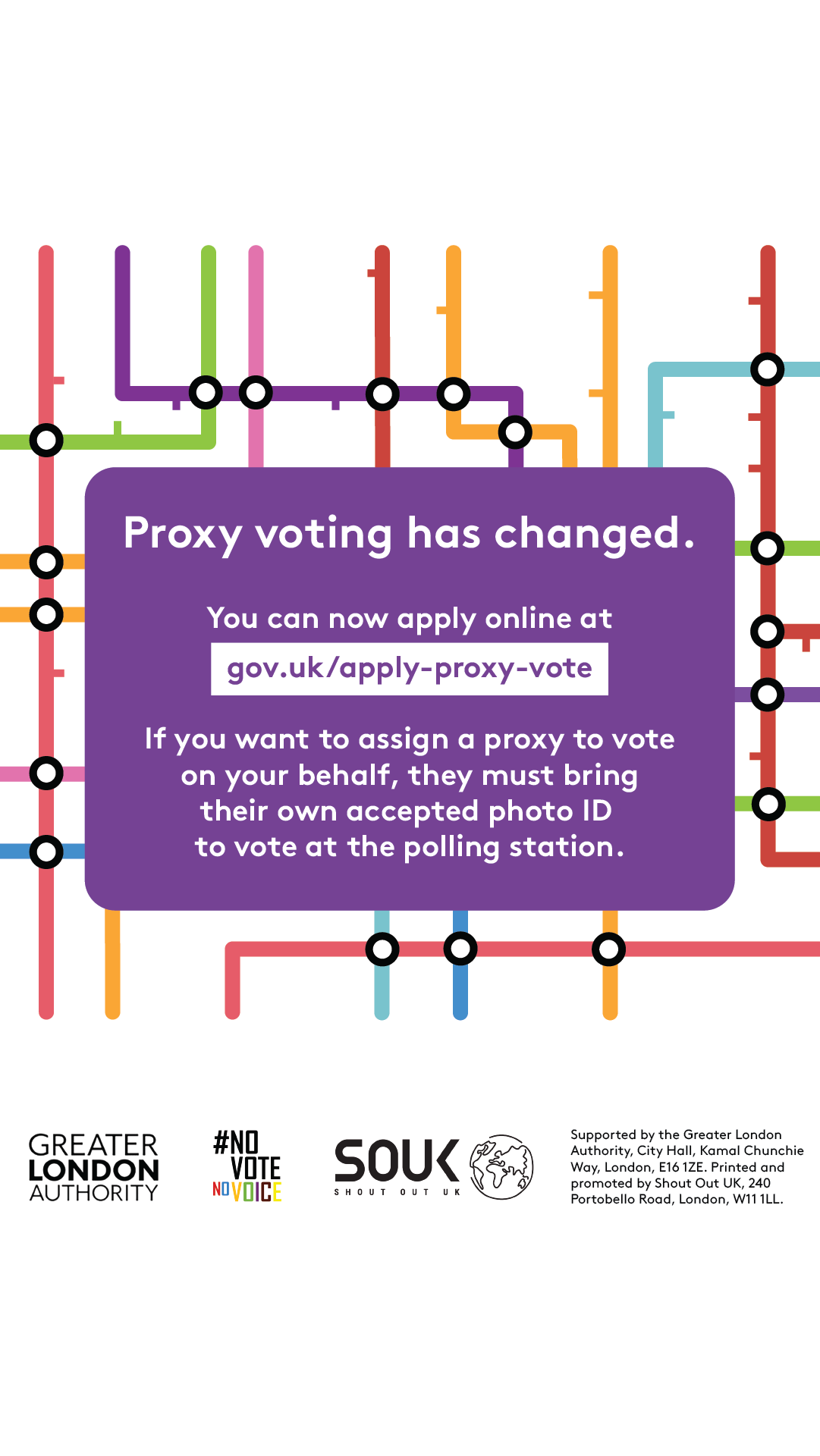 Coloured lines of the London tube map in the background. Proxy voting has changed. You can now apply online at Apply for a proxy vote - GOV.UK. If you want to assign a proxy to vote on your behalf, they must bring their own accepted photo ID to vote at the polling station.    Digital imprint states: Supported by the Greater London Authority, City Hall, Kamal Chunchie Way, London E16 1ZE. Printed and promoted by Shout Out UK, 240 Portobello Road, London W11 1LL. 