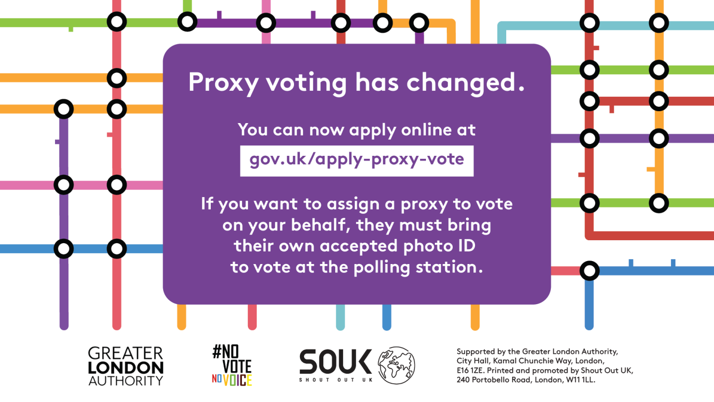 Coloured lines of the London tube map in the background. Proxy voting has changed. You can now apply online at Apply for a proxy vote - GOV.UK. If you want to assign a proxy to vote on your behalf, they must bring their own accepted photo ID to vote at the polling station.    Digital imprint states: Supported by the Greater London Authority, City Hall, Kamal Chunchie Way, London E16 1ZE. Printed and promoted by Shout Out UK, 240 Portobello Road, London W11 1LL. 
