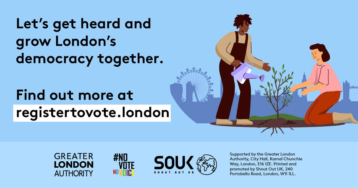 Two Londoners, one pruning and one watering a small tree with London landmarks in the background across the skyline. The text reads “Let’s get heard and grow London’s democracy together. Find out more at registertovote.london”. Digital imprint states: Supported by the Greater London Authority, City Hall, Kamal Chunchie Way, London E16 1ZE. Printed and promoted by Shout Out UK, 240 Portobello Road, London W11 1LL. 