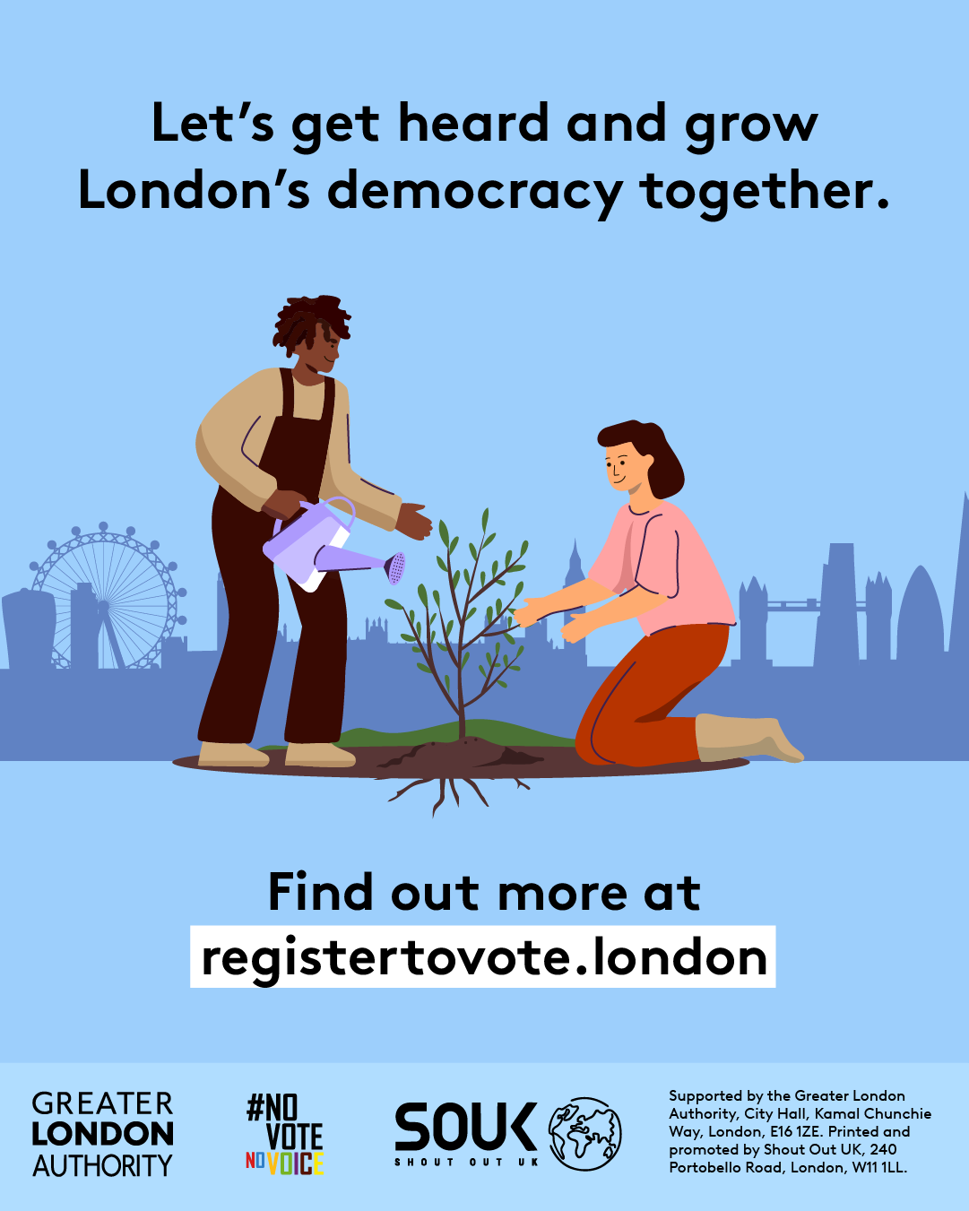 Two Londoners, one pruning and one watering a small tree with London landmarks in the background across the skyline. The text reads “Let’s get heard and grow London’s democracy together. Find out more at registertovote.london”. Digital imprint states: Supported by the Greater London Authority, City Hall, Kamal Chunchie Way, London E16 1ZE. Printed and promoted by Shout Out UK, 240 Portobello Road, London W11 1LL. 