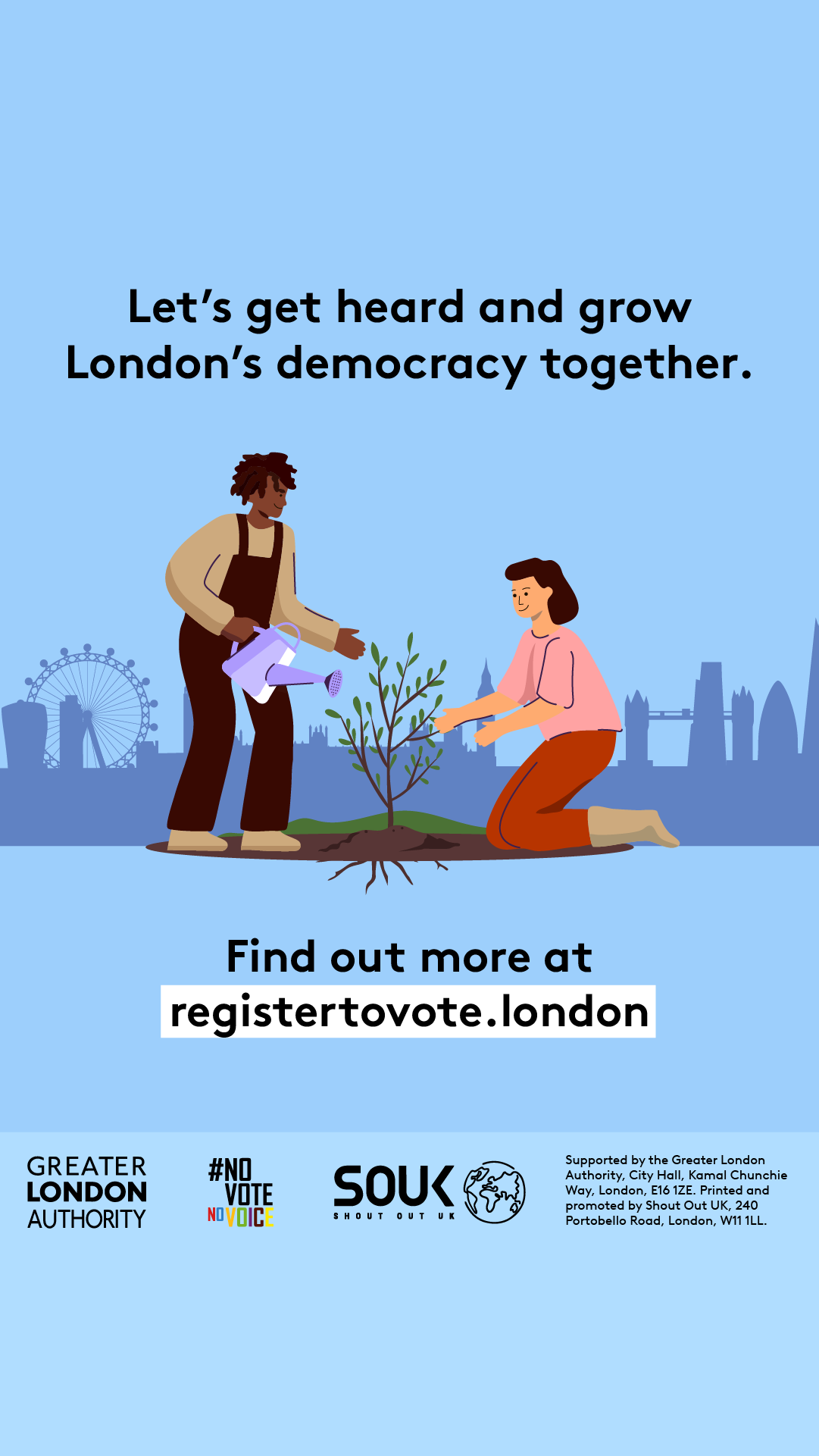 Two Londoners, one pruning and one watering a small tree with London landmarks in the background across the skyline. The text reads “Let’s get heard and grow London’s democracy together. Find out more at registertovote.london”. Digital imprint states: Supported by the Greater London Authority, City Hall, Kamal Chunchie Way, London E16 1ZE. Printed and promoted by Shout Out UK, 240 Portobello Road, London W11 1LL. 