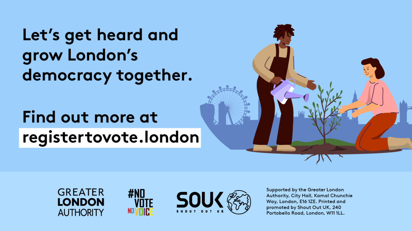 Two Londoners, one pruning and one watering a small tree with London landmarks in the background across the skyline. The text reads “Let’s get heard and grow London’s democracy together. Find out more at registertovote.london”. Digital imprint states: Supported by the Greater London Authority, City Hall, Kamal Chunchie Way, London E16 1ZE. Printed and promoted by Shout Out UK, 240 Portobello Road, London W11 1LL. 