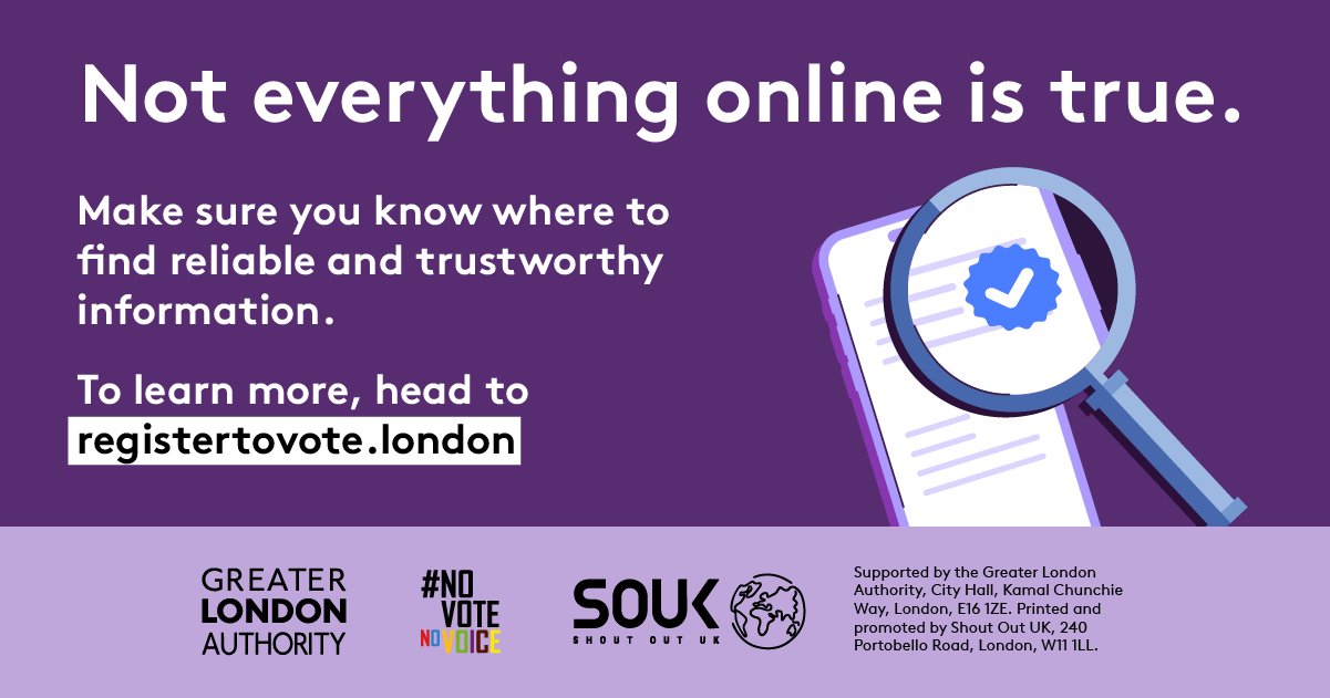 A magnifying glass over a document with a verification tick in the middle hovering over a mobile phone screen with lines of text. ‘Not everything online is true. Make sure you know where to find reliable and trustworthy information. To learn more, head to registertovote.london”. Digital imprint states: Supported by the Greater London Authority, City Hall, Kamal Chunchie Way, London E16 1ZE. Printed and promoted by Shout Out UK, 240 Portobello Road, London W11 1LL. 