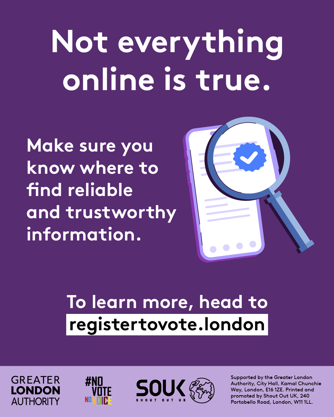 A magnifying glass over a document with a verification tick in the middle hovering over a mobile phone screen with lines of text. ‘Not everything online is true. Make sure you know where to find reliable and trustworthy information. To learn more, head to registertovote.london”. Digital imprint states: Supported by the Greater London Authority, City Hall, Kamal Chunchie Way, London E16 1ZE. Printed and promoted by Shout Out UK, 240 Portobello Road, London W11 1LL. 