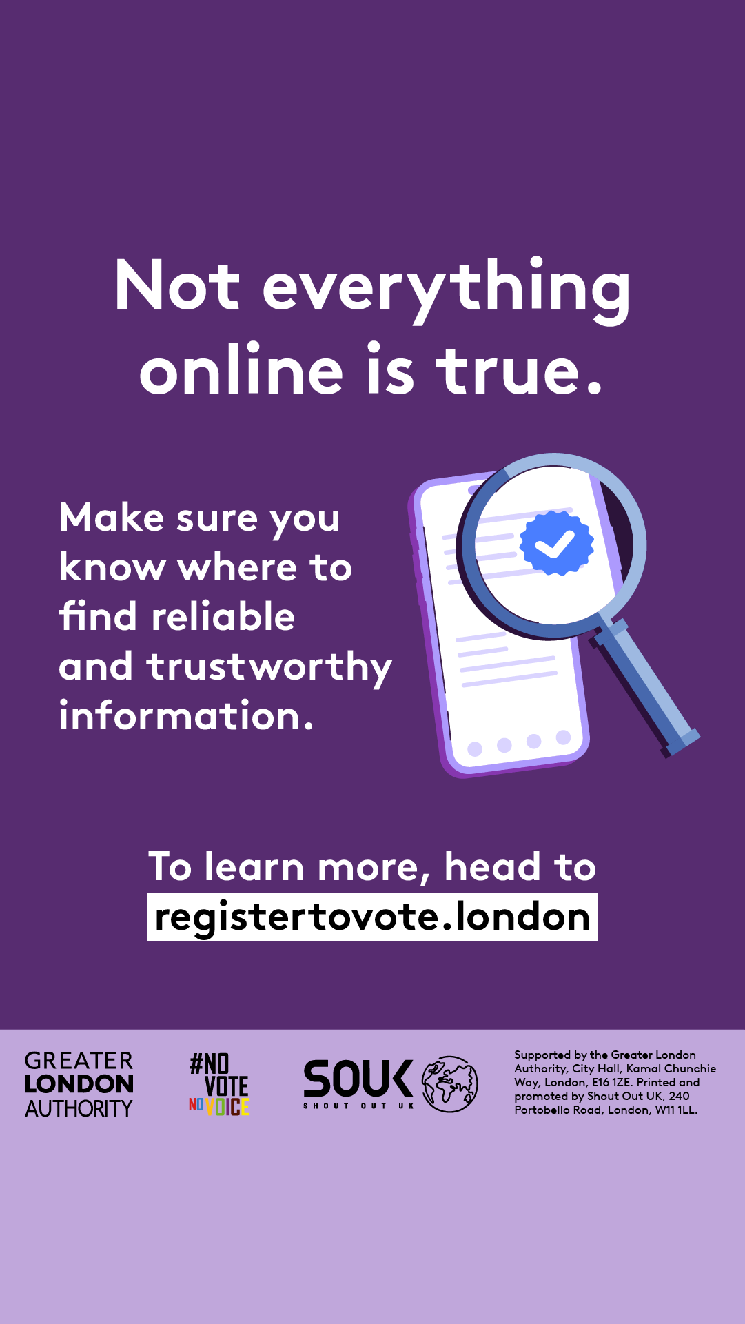 A magnifying glass over a document with a verification tick in the middle hovering over a mobile phone screen with lines of text. ‘Not everything online is true. Make sure you know where to find reliable and trustworthy information. To learn more, head to registertovote.london”. Digital imprint states: Supported by the Greater London Authority, City Hall, Kamal Chunchie Way, London E16 1ZE. Printed and promoted by Shout Out UK, 240 Portobello Road, London W11 1LL. 