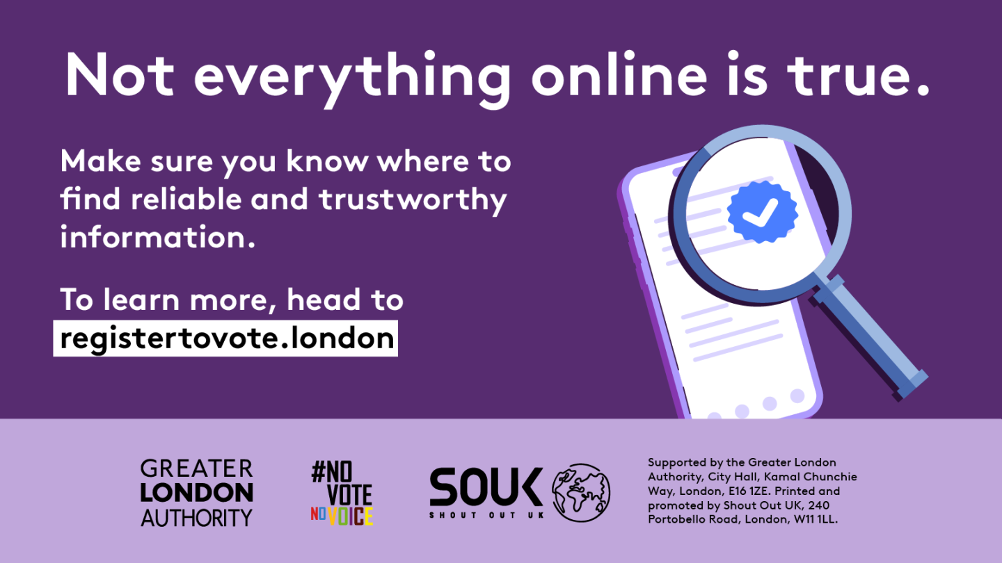 A magnifying glass over a document with a verification tick in the middle hovering over a mobile phone screen with lines of text. ‘Not everything online is true. Make sure you know where to find reliable and trustworthy information. To learn more, head to registertovote.london”. Digital imprint states: Supported by the Greater London Authority, City Hall, Kamal Chunchie Way, London E16 1ZE. Printed and promoted by Shout Out UK, 240 Portobello Road, London W11 1LL. 