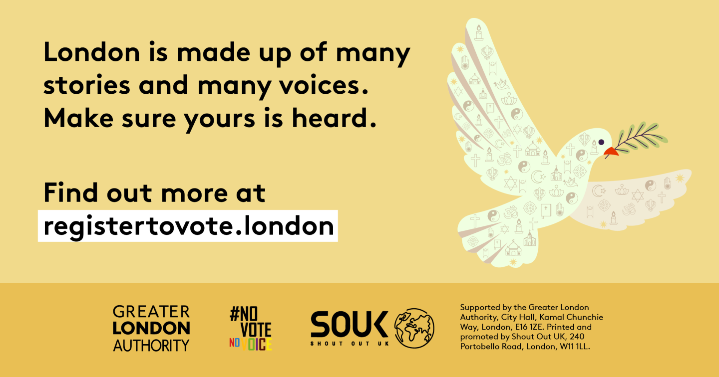 A dove outline made up of symbols that represent different faiths. ‘London is made up of many stories and many voices. Make sure yours is heard. Find out more at registertovote.london”. Digital imprint states: Supported by the Greater London Authority, City Hall, Kamal Chunchie Way, London E16 1ZE. Printed and promoted by Shout Out UK, 240 Portobello Road, London W11 1LL. 