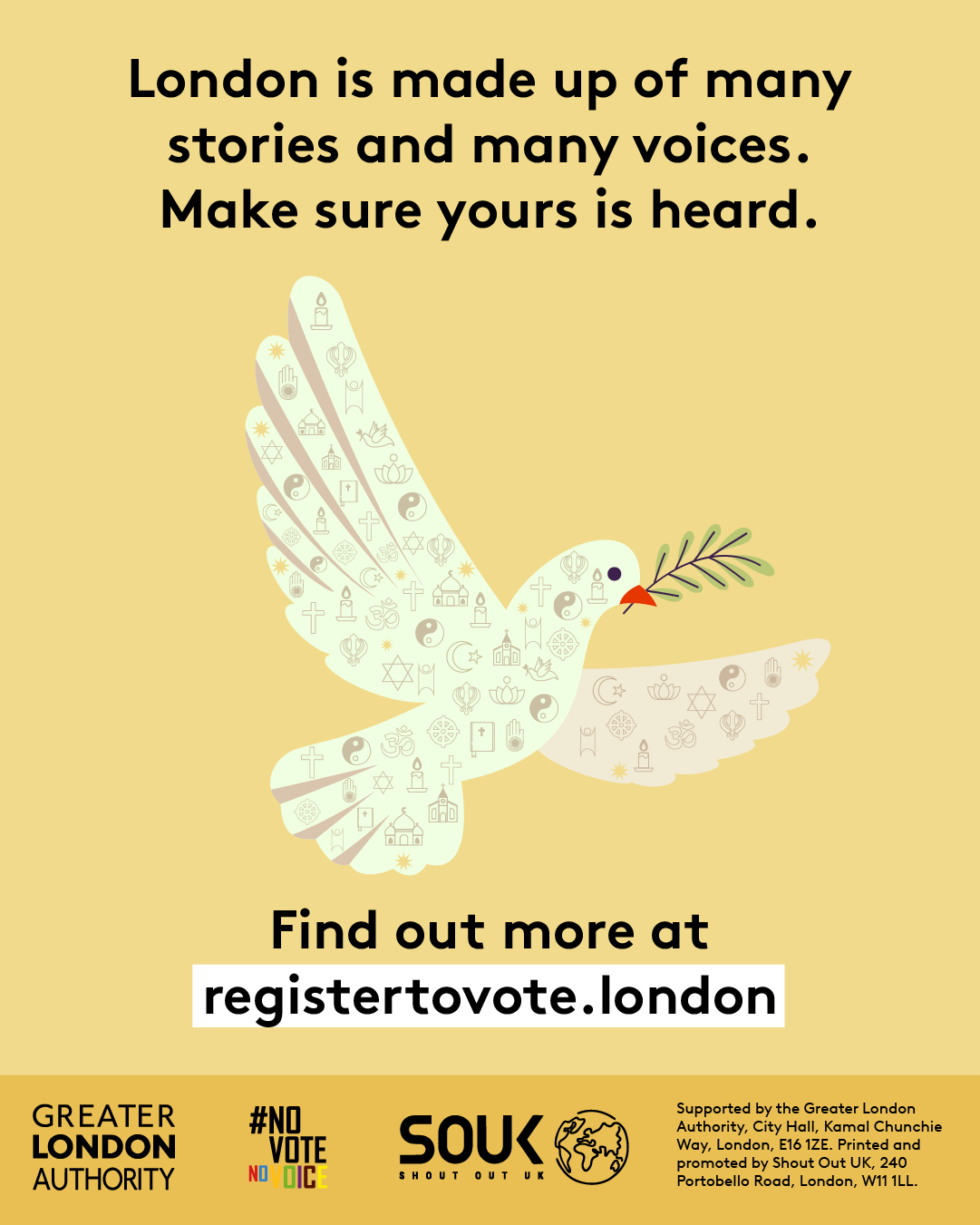 A dove outline made up of symbols that represent different faiths. ‘London is made up of many stories and many voices. Make sure yours is heard. Find out more at registertovote.london”. Digital imprint states: Supported by the Greater London Authority, City Hall, Kamal Chunchie Way, London E16 1ZE. Printed and promoted by Shout Out UK, 240 Portobello Road, London W11 1LL. 