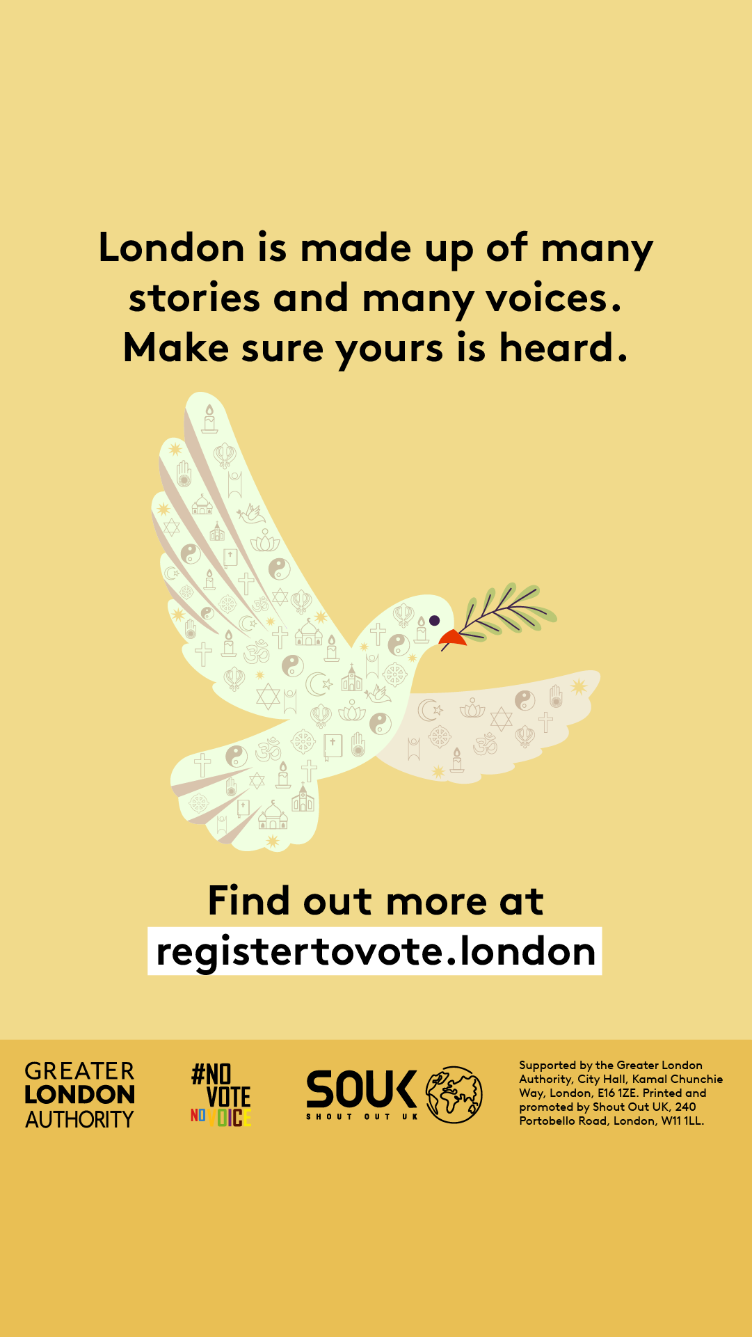 A dove outline made up of symbols that represent different faiths. ‘London is made up of many stories and many voices. Make sure yours is heard. Find out more at registertovote.london”. Digital imprint states: Supported by the Greater London Authority, City Hall, Kamal Chunchie Way, London E16 1ZE. Printed and promoted by Shout Out UK, 240 Portobello Road, London W11 1LL. 