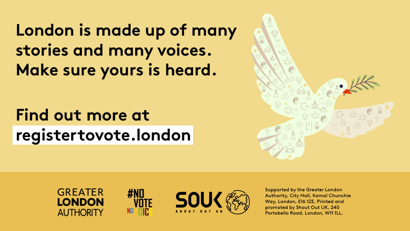 A dove outline made up of symbols that represent different faiths. ‘London is made up of many stories and many voices. Make sure yours is heard. Find out more at registertovote.london”. Digital imprint states: Supported by the Greater London Authority, City Hall, Kamal Chunchie Way, London E16 1ZE. Printed and promoted by Shout Out UK, 240 Portobello Road, London W11 1LL. 